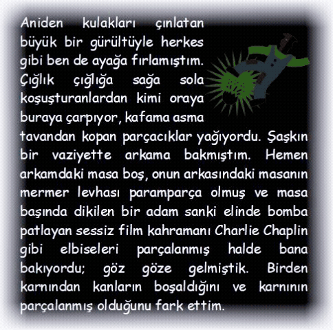 BOMBA: Aniden kulakları �ınlatan b�y�k bir g�r�lt�yle herkes gibi ben de ayağa fırlamıştım. �ığlık �ığlığa sağa sola koşuşturanlardan kimi oraya buraya �arpıyor, kafama asma tavandan kopan par�acıklar yağıyordu. Şaşkın bir vaziyette arkama bakmıştım. Hemen arkamdaki masa boş, onun arkasındaki masanın mermer levhası parampar�a olmuş ve masa başında dikilen bir adam sanki elinde bomba patlayan sessiz film kahramanı Charlie Chaplin gibi elbiseleri par�alanmış halde bana bakıyordu; g�z g�ze gelmiştik. Birden karnından kanların boşaldığını ve karnının par�alanmış olduğunu fark ettim.