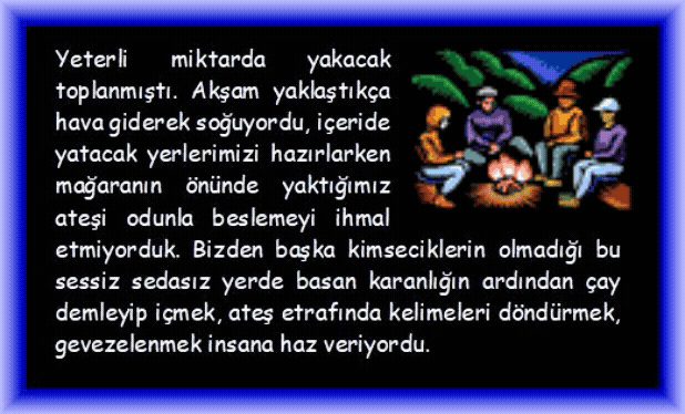 MAĞARA: Yeterli miktarda yakacak toplanmıştı. Akşam yaklaştık�a hava giderek soğuyordu, i�eride yatacak yerlerimizi hazırlarken mağaranın �n�nde yaktığımız ateşi odunla beslemeyi ihmal etmiyorduk. Bizden başka kimseciklerin olmadığı bu sessiz sedasız yerde basan karanlığın ardından �ay demleyip i�mek, ateş etrafında kelimeleri d�nd�rmek, gevezelenmek insana haz veriyordu.