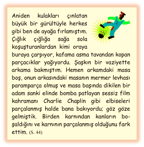 Aniden kulakları �ınlatan b�y�k bir g�r�lt�yle herkes gibi ben de ayağa fırlamıştım. �ığlık �ığlığa sağa sola koşuşturanlardan kimi oraya buraya �arpıyor, kafama asma tavandan kopan par�acıklar yağıyordu. Şaşkın bir vaziyette arkama bakmıştım. Hemen arkamdaki masa boş, onun arkasındaki masanın mermer levhası parampar�a olmuş ve masa başında dikilen bir adam sanki elinde bomba patlayan sessiz film kahramanı Charlie Chaplin gibi elbiseleri par�alanmış halde bana bakıyordu; g�z g�ze gelmiştik. Birden karnından kanların bo�şaldığını ve karnının par�alanmış olduğunu fark ettim.