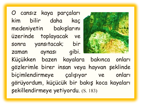 O cansız kaya par�aları kim bilir daha ka� medeniyetin bakışlarını �zerinde toplayacak ve sonra yansıtacak; bir zaman aynası gibi. K���kken bazen kayalara bakınca onları g�zlerimle birer insan veya hayvan şeklinde bi�imlendirmeye �alışıyor ve onları g�r�yordum, k���c�k bir bakış koca kayaları şekillendirmeye yetiyordu. 
