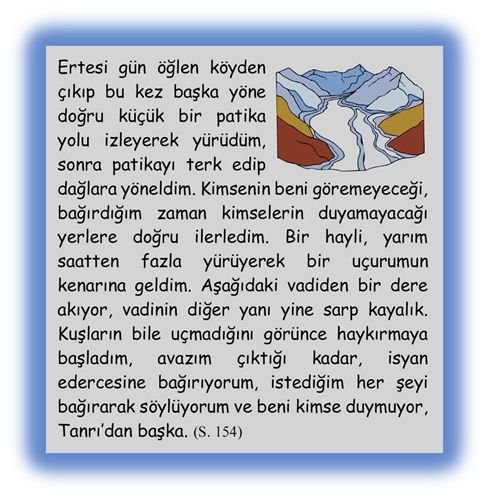 Ertesi g�n �ğlen k�yden �ıkıp bu kez başka y�ne doğru k���k bir patika yolu izleyerek y�r�d�m, sonra patikayı terk edip dağlara y�neldim. Kimsenin beni g�remeyeceği, bağırdığım zaman kimselerin duyamayacağı yerlere doğru ilerledim. Bir hayli, yarım saatten fazla y�r�yerek bir u�urumun kenarına geldim. Aşağıdaki vadiden bir dere akıyor, vadinin diğer yanı yine sarp kayalık. Kuşların bile u�madığını g�r�nce haykırmaya başladım, avazım �ıktığı kadar, isyan edercesine bağırıyorum, istediğim her şeyi bağırarak s�yl�yorum ve beni kimse duymuyor, Tanrı�dan başka.