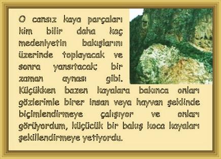 ZAMAN AYNASI: O cansız kaya par�aları kim bilir daha ka� medeniyetin bakışlarını �zerinde toplayacak ve sonra yansıtacak; bir zaman aynası gibi. K���kken bazen kayalara bakınca onları g�zlerimle birer insan veya hayvan şeklinde bi�imlendirmeye �alışıyor ve onları g�r�yordum, k���c�k bir bakış koca kayaları şekillendirmeye yetiyordu. 