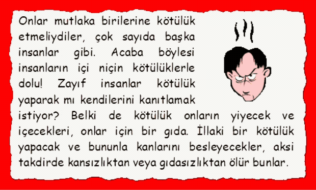 �FKE: Onlar mutlaka birilerine k�t�l�k etmeliydiler, �ok sayıda başka insanlar gibi. Acaba b�ylesi insanların i�i ni�in k�t�l�klerle dolu! Zayıf insanlar k�t�l�k yaparak mı kendilerini kanıtlamak istiyor? Belki de k�t�l�k onların yiyecek ve i�ecekleri, onlar i�in bir gıda. İllaki bir k�t�l�k yapacak ve bununla kanlarını besleyecekler, aksi takdirde kansızlıktan veya gıdasızlıktan �l�r bunlar.