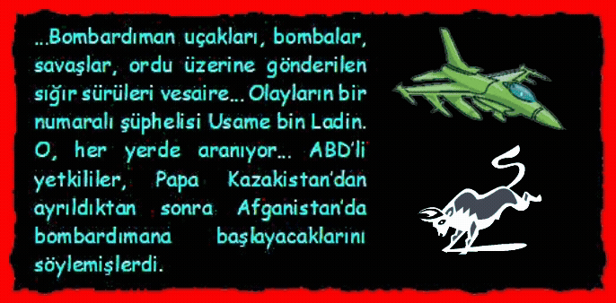 BOMBARDIMAN: Bombardıman u�akları, bombalar, savaşlar, ordu �zerine g�nderilen sığır s�r�leri vesaire� Olayların bir numaralı ş�phelisi Usame bin Ladin. O, her yerde aranıyor� ABD�li yetkililer, Papa Kazakistan�dan ayrıldıktan sonra Afganistan�da bombardımana başlayacaklarını s�ylemişlerdi.